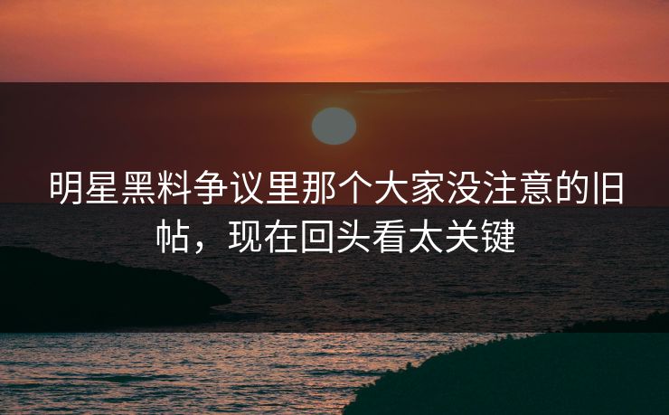 明星黑料争议里那个大家没注意的旧帖，现在回头看太关键